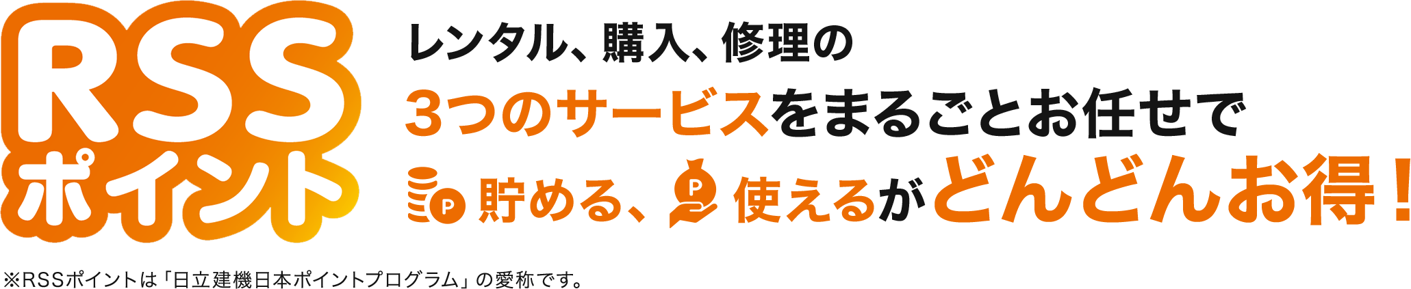 RSSポイント　レンタル、購入、修理の3つのサービスをまるごとお任せで貯める、使えるがどんどんお得！※RSSポイントは「日立建機日本ポイントプログラム」の愛称です。